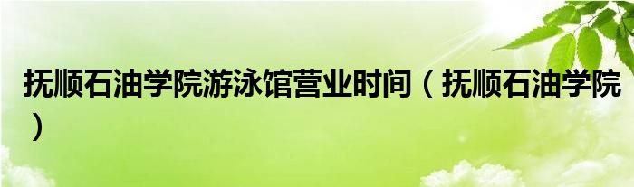 撫順石油學院游泳館營業(yè)時間（撫順石油學院）