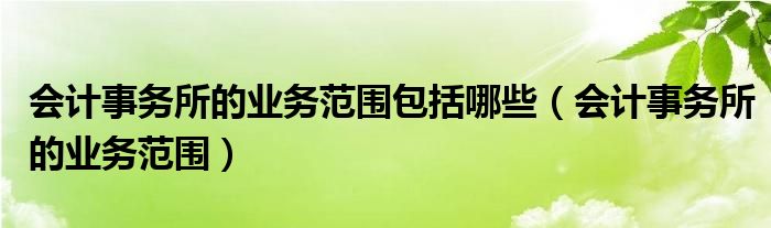 會(huì)計(jì)事務(wù)所的業(yè)務(wù)范圍包括哪些（會(huì)計(jì)事務(wù)所的業(yè)務(wù)范圍）