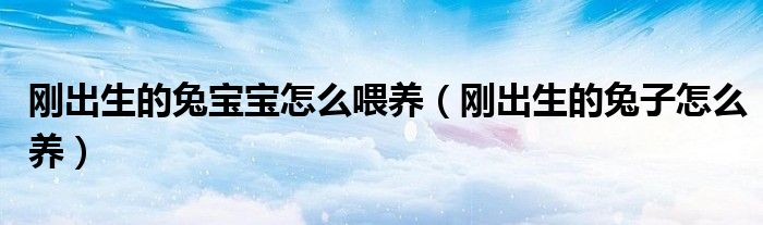 剛出生的兔寶寶怎么喂養(yǎng)（剛出生的兔子怎么養(yǎng)）