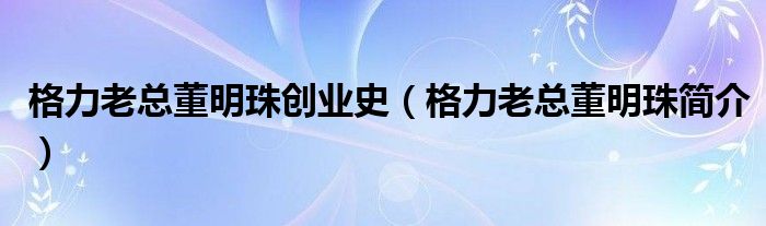 格力老總董明珠創(chuàng)業(yè)史（格力老總董明珠簡(jiǎn)介）