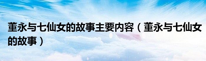 董永與七仙女的故事主要內(nèi)容（董永與七仙女的故事）