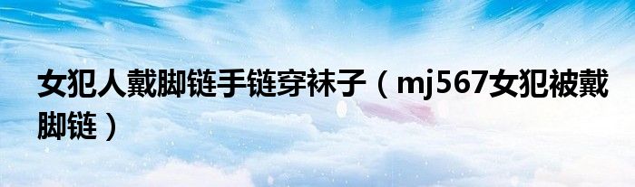 女犯人戴腳鏈?zhǔn)宙湸┮m子（mj567女犯被戴腳鏈）