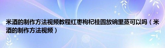 米酒的制作方法視頻教程紅棗枸杞桂圓放碗里蒸可以嗎（米酒的制作方法視頻）