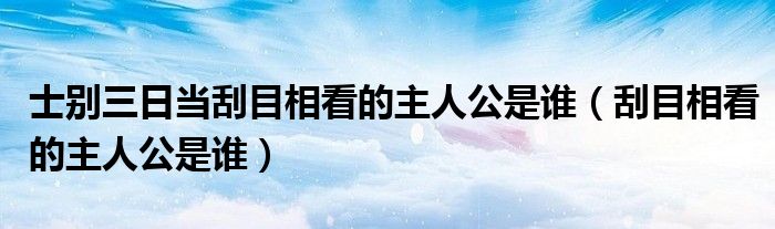 士別三日當(dāng)刮目相看的主人公是誰（刮目相看的主人公是誰）