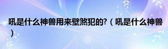 吼是什么神獸用來壁煞犯的?（吼是什么神獸）