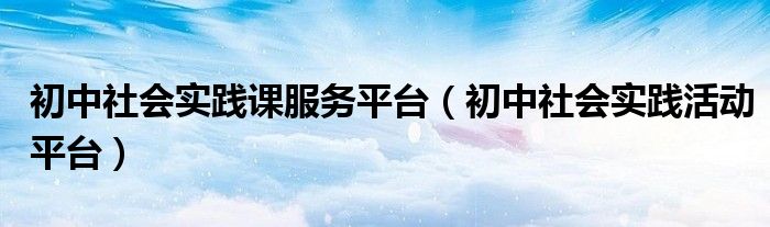 初中社會(huì)實(shí)踐課服務(wù)平臺(tái)（初中社會(huì)實(shí)踐活動(dòng)平臺(tái)）