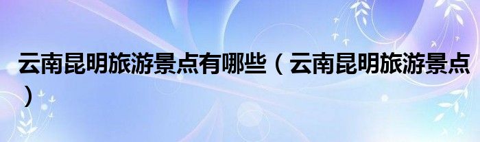 云南昆明旅游景點(diǎn)有哪些（云南昆明旅游景點(diǎn)）
