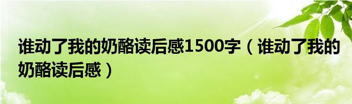 誰動了我的奶酪讀后感1500字（誰動了我的奶酪讀后感）