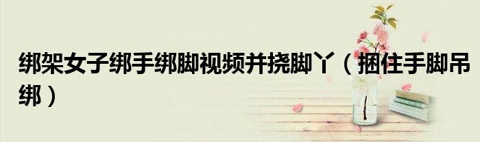 綁架女子綁手綁腳視頻并撓腳丫（捆住手腳吊綁）