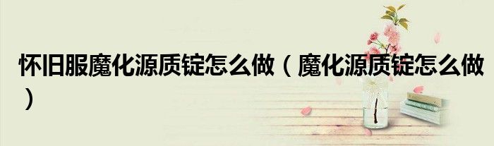 懷舊服魔化源質(zhì)錠怎么做（魔化源質(zhì)錠怎么做）