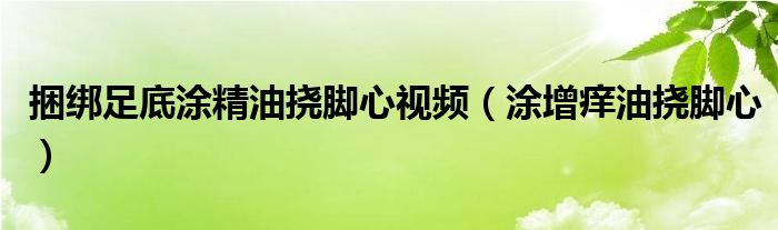 捆綁足底涂精油撓腳心視頻（涂增癢油撓腳心）