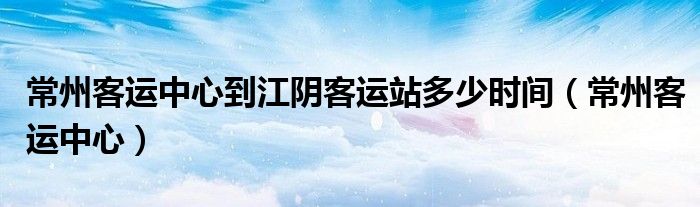 常州客運中心到江陰客運站多少時間（常州客運中心）