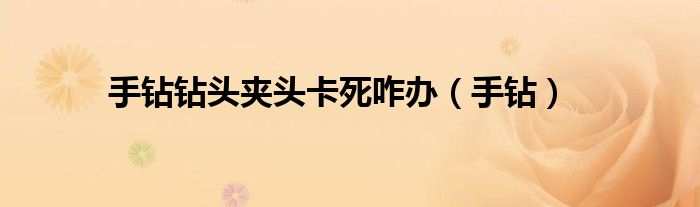 手鉆鉆頭夾頭卡死咋辦（手鉆）