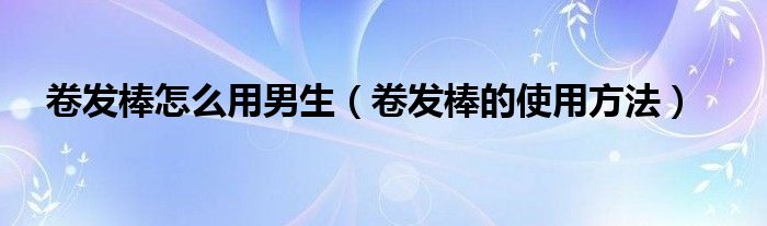 卷發(fā)棒怎么用男生（卷發(fā)棒的使用方法）