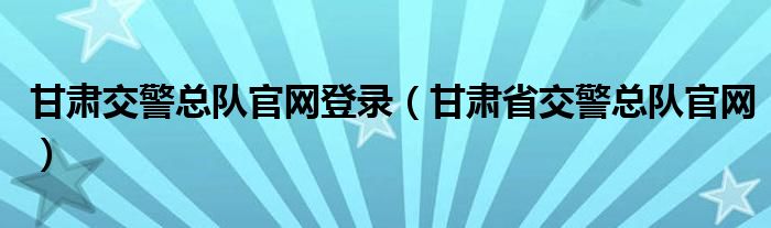 甘肅交警總隊(duì)官網(wǎng)登錄（甘肅省交警總隊(duì)官網(wǎng)）