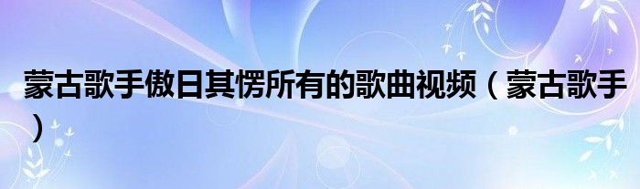 蒙古歌手傲日其愣所有的歌曲視頻（蒙古歌手）