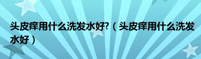 頭皮癢用什么洗發(fā)水好?（頭皮癢用什么洗發(fā)水好）