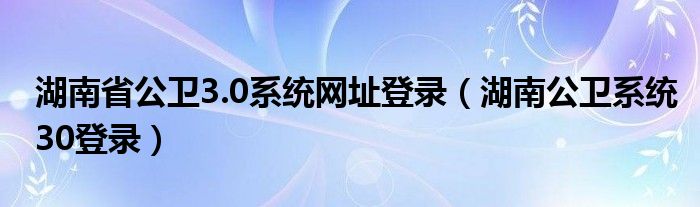 湖南省公衛(wèi)3.0系統(tǒng)網(wǎng)址登錄（湖南公衛(wèi)系統(tǒng)30登錄）