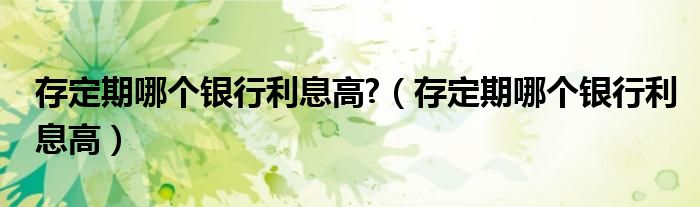 存定期哪個(gè)銀行利息高?（存定期哪個(gè)銀行利息高）