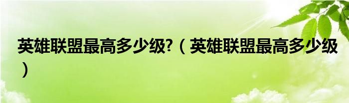 英雄聯(lián)盟最高多少級?（英雄聯(lián)盟最高多少級）