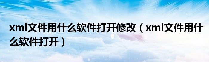 xml文件用什么軟件打開修改（xml文件用什么軟件打開）