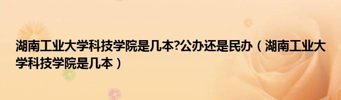 湖南工業(yè)大學科技學院是幾本?公辦還是民辦（湖南工業(yè)大學科技學院是幾本）