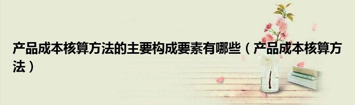 產(chǎn)品成本核算方法的主要構(gòu)成要素有哪些（產(chǎn)品成本核算方法）