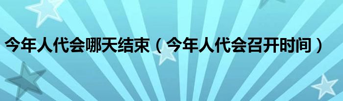 今年人代會(huì)哪天結(jié)束（今年人代會(huì)召開時(shí)間）