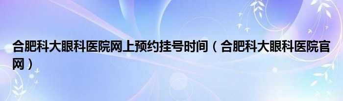合肥科大眼科醫(yī)院網(wǎng)上預(yù)約掛號(hào)時(shí)間（合肥科大眼科醫(yī)院官網(wǎng)）