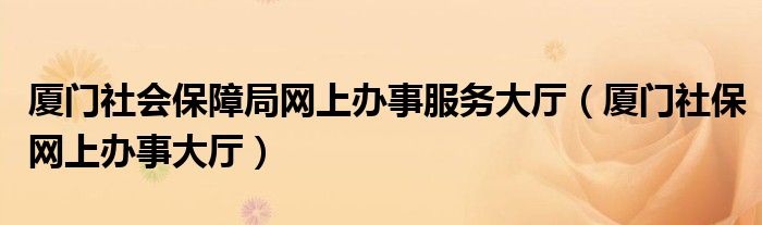 廈門(mén)社會(huì)保障局網(wǎng)上辦事服務(wù)大廳（廈門(mén)社保網(wǎng)上辦事大廳）