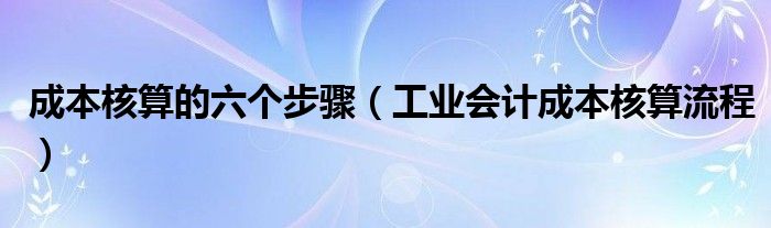 成本核算的六個步驟（工業(yè)會計成本核算流程）