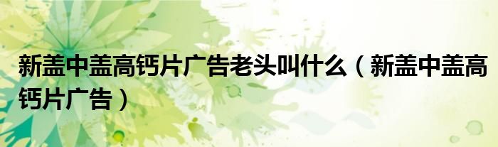 新蓋中蓋高鈣片廣告老頭叫什么（新蓋中蓋高鈣片廣告）