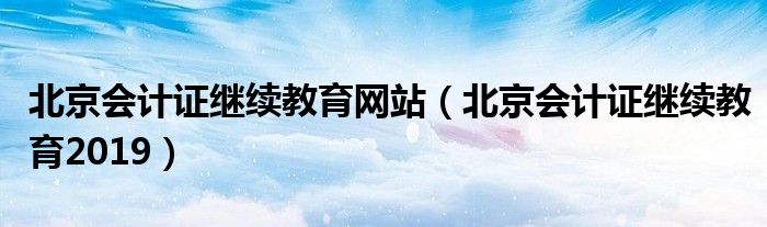 北京會計證繼續(xù)教育網(wǎng)站（北京會計證繼續(xù)教育2019）