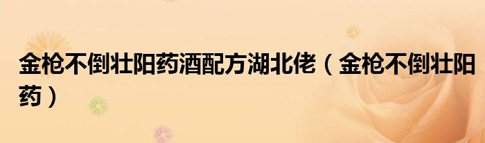 金槍不倒壯陽(yáng)藥酒配方湖北佬（金槍不倒壯陽(yáng)藥）