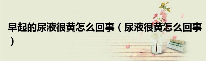 早起的尿液很黃怎么回事（尿液很黃怎么回事）