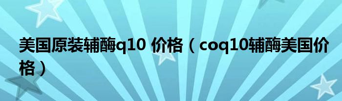 美國原裝輔酶q10 價格（coq10輔酶美國價格）