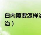 白內(nèi)障要怎樣治治療要多少錢（白內(nèi)障要怎樣治）