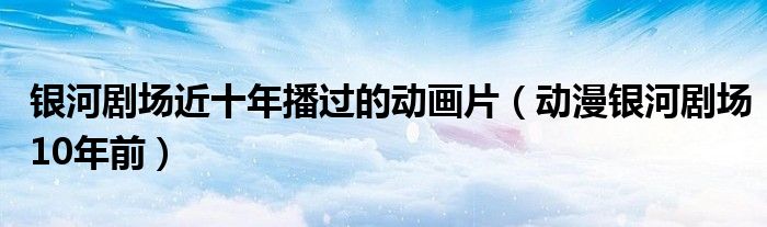 銀河劇場近十年播過的動畫片（動漫銀河劇場10年前）