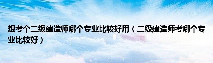 想考個(gè)二級(jí)建造師哪個(gè)專(zhuān)業(yè)比較好用（二級(jí)建造師考哪個(gè)專(zhuān)業(yè)比較好）