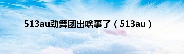 513au勁舞團出啥事了（513au）