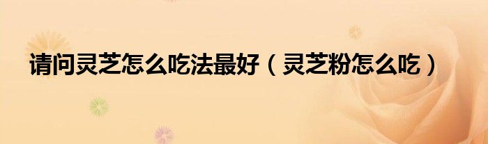 請(qǐng)問靈芝怎么吃法最好（靈芝粉怎么吃）