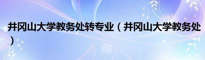 井岡山大學(xué)教務(wù)處轉(zhuǎn)專業(yè)（井岡山大學(xué)教務(wù)處）