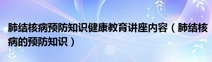 肺結(jié)核病預(yù)防知識(shí)健康教育講座內(nèi)容（肺結(jié)核病的預(yù)防知識(shí)）