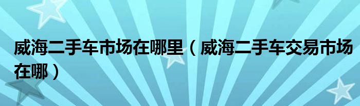 威海二手車市場在哪里（威海二手車交易市場在哪）