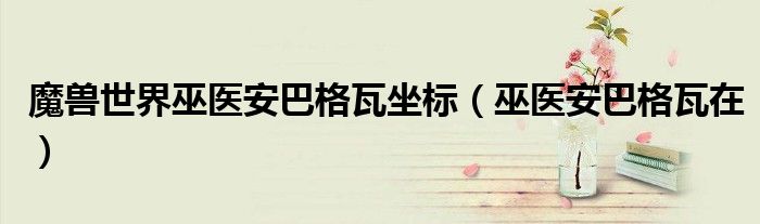 魔獸世界巫醫(yī)安巴格瓦坐標(biāo)（巫醫(yī)安巴格瓦在）