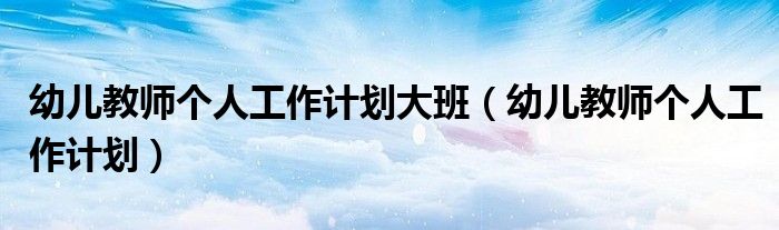 幼兒教師個(gè)人工作計(jì)劃大班（幼兒教師個(gè)人工作計(jì)劃）