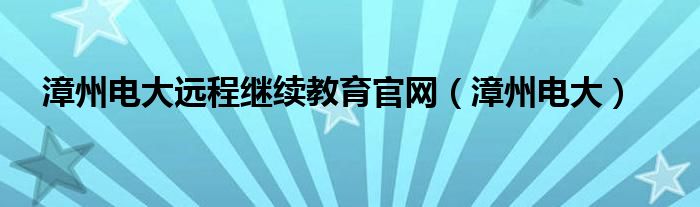 漳州電大遠(yuǎn)程繼續(xù)教育官網(wǎng)（漳州電大）