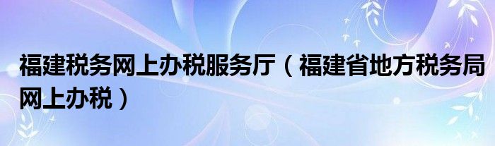 福建稅務(wù)網(wǎng)上辦稅服務(wù)廳（福建省地方稅務(wù)局網(wǎng)上辦稅）