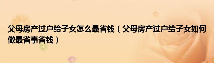 父母房產(chǎn)過(guò)戶給子女怎么最省錢（父母房產(chǎn)過(guò)戶給子女如何做最省事省錢）