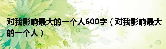 對我影響最大的一個(gè)人600字（對我影響最大的一個(gè)人）